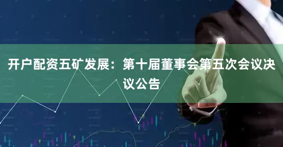 开户配资五矿发展：第十届董事会第五次会议决议公告