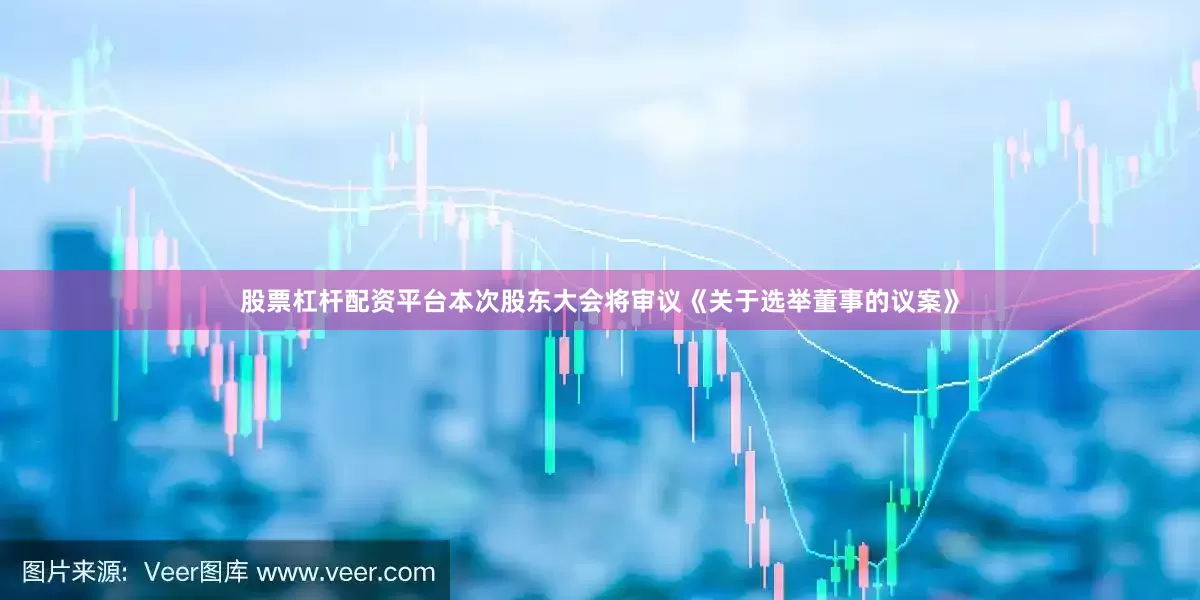股票杠杆配资平台本次股东大会将审议《关于选举董事的议案》