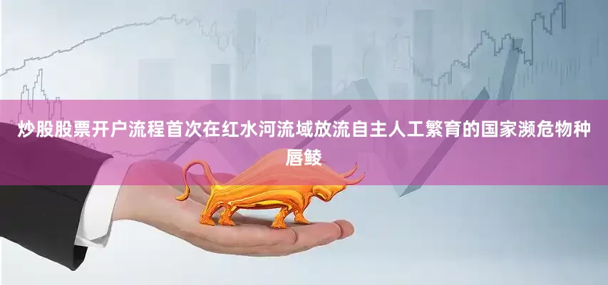 炒股股票开户流程首次在红水河流域放流自主人工繁育的国家濒危物种唇鲮