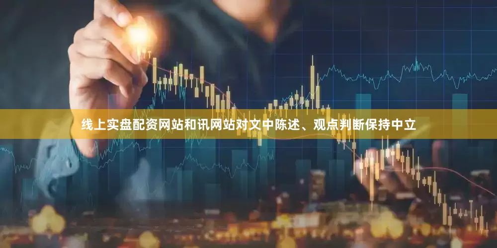 线上实盘配资网站和讯网站对文中陈述、观点判断保持中立