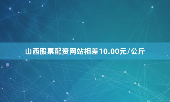 山西股票配资网站相差10.00元/公斤