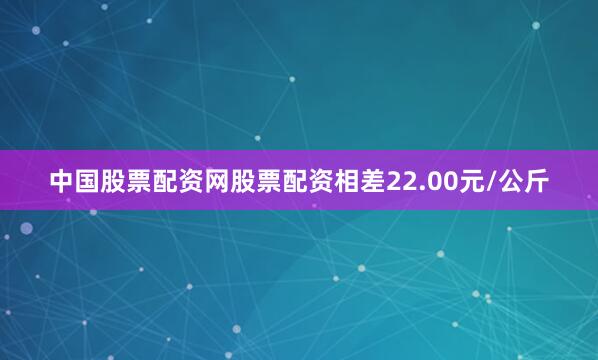 中国股票配资网股票配资相差22.00元/公斤