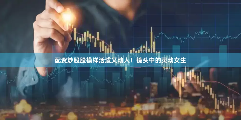 配资炒股股模样活泼又动人！镜头中的灵动女生