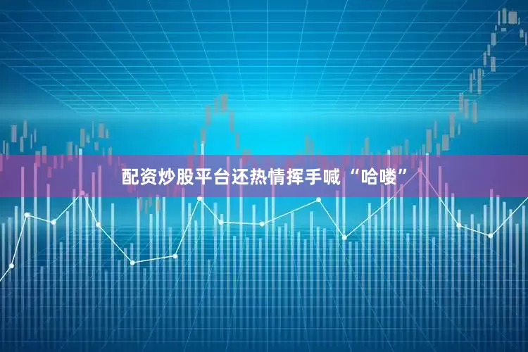 配资炒股平台还热情挥手喊 “哈喽”