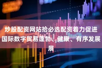 炒股配资网站拾必选配资着力促进国际数字贸易蓬勃、健康、有序发展