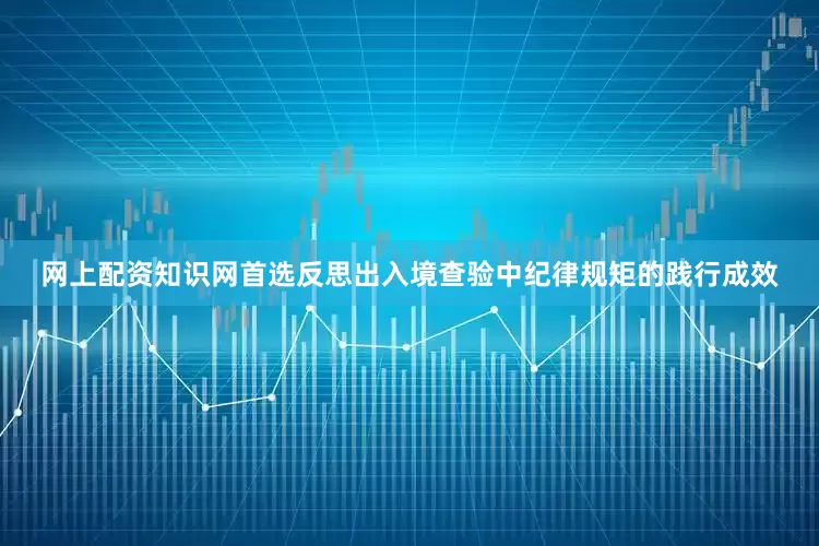 网上配资知识网首选反思出入境查验中纪律规矩的践行成效