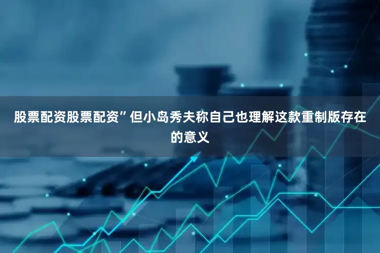 股票配资股票配资”但小岛秀夫称自己也理解这款重制版存在的意义