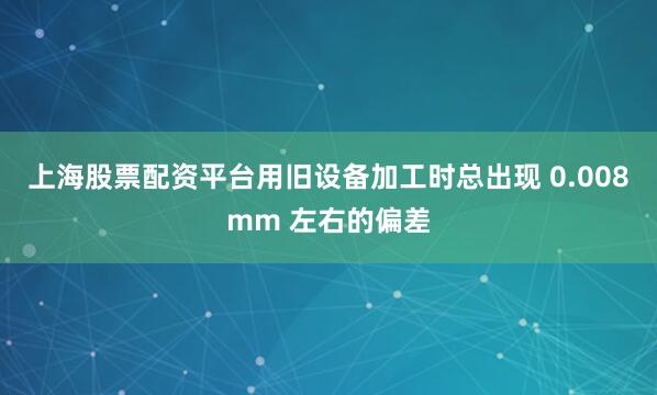 上海股票配资平台用旧设备加工时总出现 0.008mm 左右的偏差