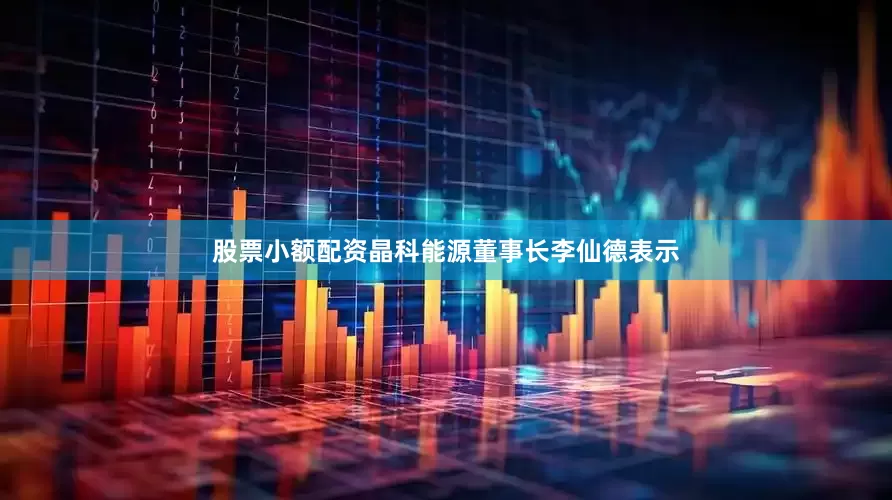 股票小额配资晶科能源董事长李仙德表示