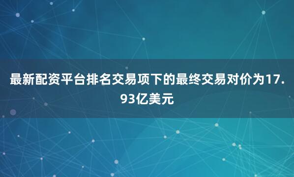 最新配资平台排名交易项下的最终交易对价为17.93亿美元