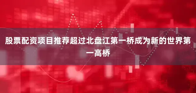 股票配资项目推荐超过北盘江第一桥成为新的世界第一高桥
