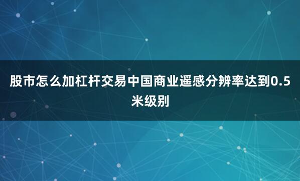 股市怎么加杠杆交易中国商业遥感分辨率达到0.5米级别